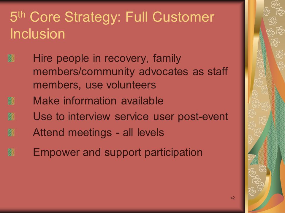 42 5 th Core Strategy: Full Customer Inclusion Hire people in recovery, family members/community advocates as staff members, use volunteers Make information available Use to interview service user post-event Attend meetings - all levels Empower and support participation
