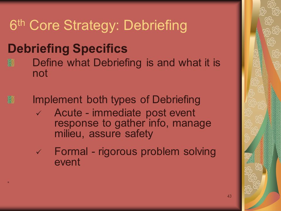 43 6 th Core Strategy: Debriefing Debriefing Specifics Define what Debriefing is and what it is not Implement both types of Debriefing Acute - immediate post event response to gather info, manage milieu, assure safety Formal - rigorous problem solving event R