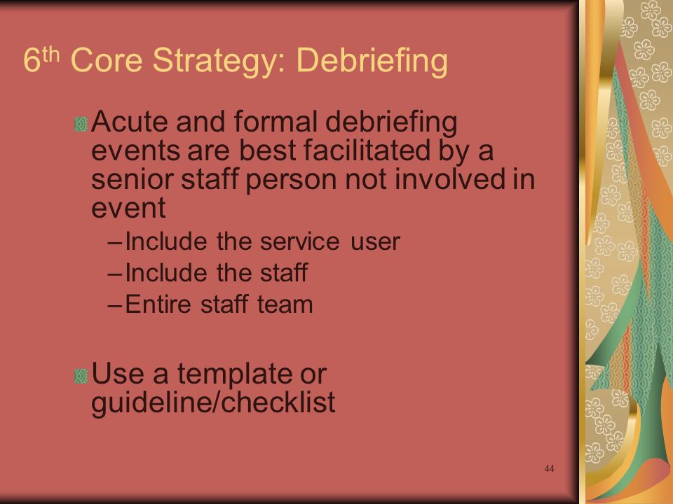 44 6 th Core Strategy: Debriefing Acute and formal debriefing events are best facilitated by a senior staff person not involved in event –Include the service user –Include the staff –Entire staff team Use a template or guideline/checklist