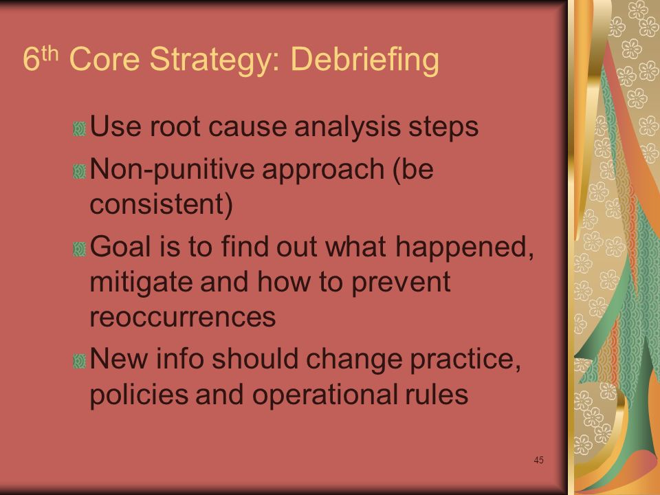 45 6 th Core Strategy: Debriefing Use root cause analysis steps Non-punitive approach (be consistent) Goal is to find out what happened, mitigate and how to prevent reoccurrences New info should change practice, policies and operational rules