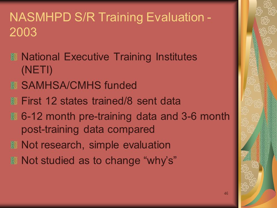 46 NASMHPD S/R Training Evaluation National Executive Training Institutes (NETI) SAMHSA/CMHS funded First 12 states trained/8 sent data 6-12 month pre-training data and 3-6 month post-training data compared Not research, simple evaluation Not studied as to change why’s