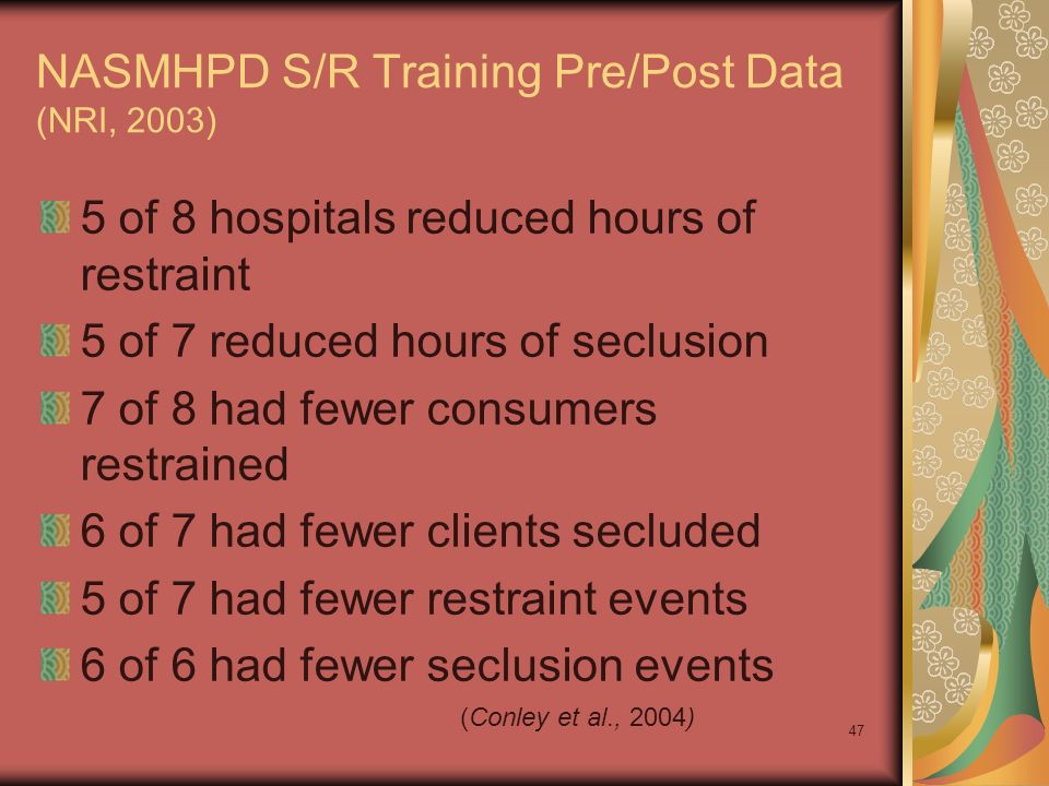 47 NASMHPD S/R Training Pre/Post Data (NRI, 2003) 5 of 8 hospitals reduced hours of restraint 5 of 7 reduced hours of seclusion 7 of 8 had fewer consumers restrained 6 of 7 had fewer clients secluded 5 of 7 had fewer restraint events 6 of 6 had fewer seclusion events (Conley et al., 2004)