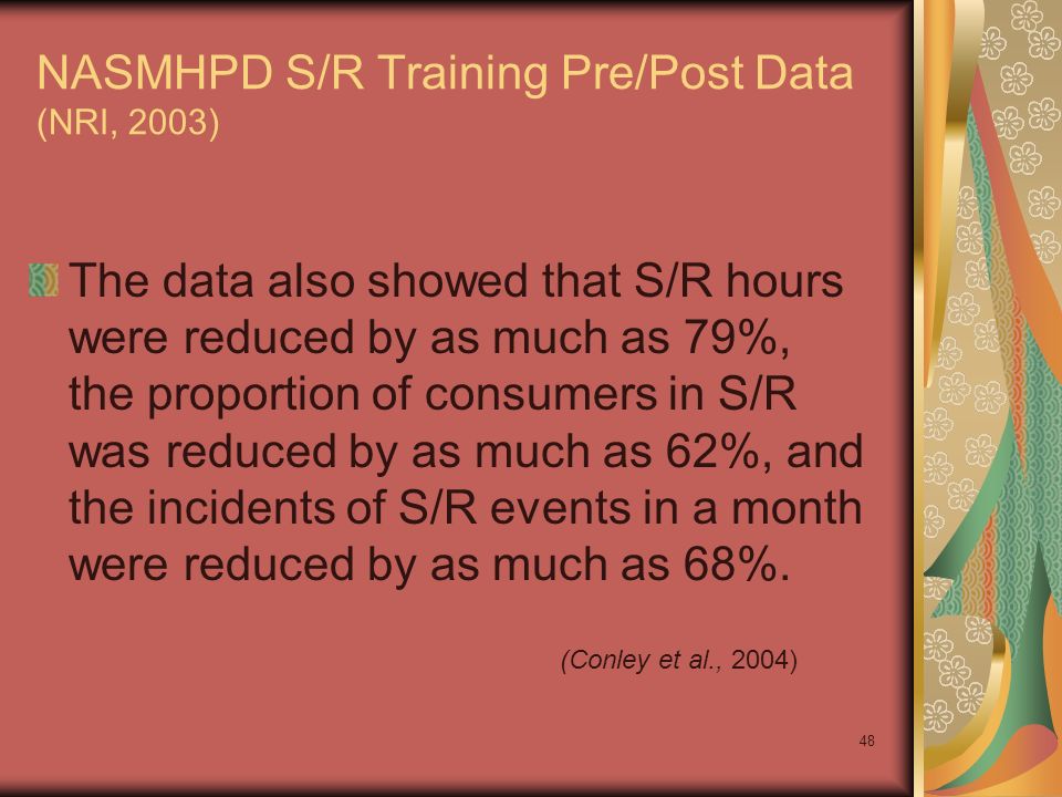 48 NASMHPD S/R Training Pre/Post Data (NRI, 2003) The data also showed that S/R hours were reduced by as much as 79%, the proportion of consumers in S/R was reduced by as much as 62%, and the incidents of S/R events in a month were reduced by as much as 68%.