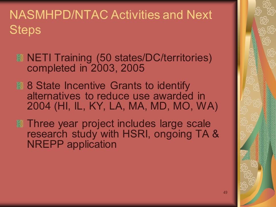 49 NASMHPD/NTAC Activities and Next Steps NETI Training (50 states/DC/territories) completed in 2003, State Incentive Grants to identify alternatives to reduce use awarded in 2004 (HI, IL, KY, LA, MA, MD, MO, WA) Three year project includes large scale research study with HSRI, ongoing TA & NREPP application
