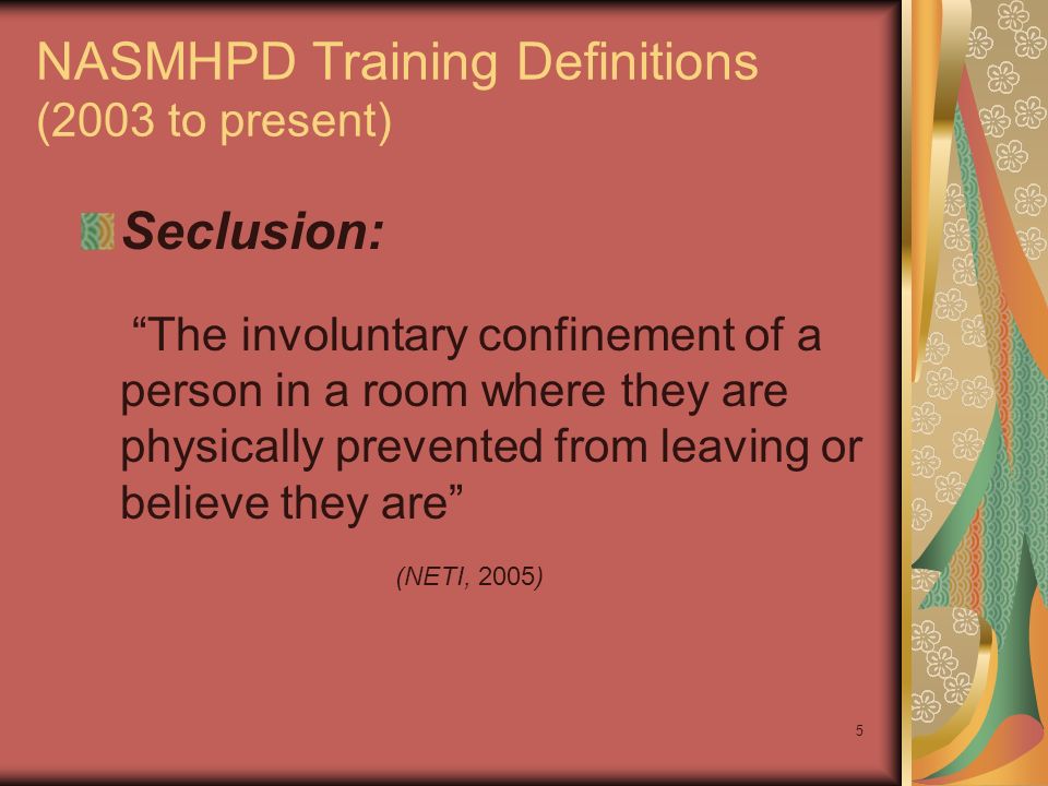 5 NASMHPD Training Definitions (2003 to present) Seclusion: The involuntary confinement of a person in a room where they are physically prevented from leaving or believe they are (NETI, 2005)