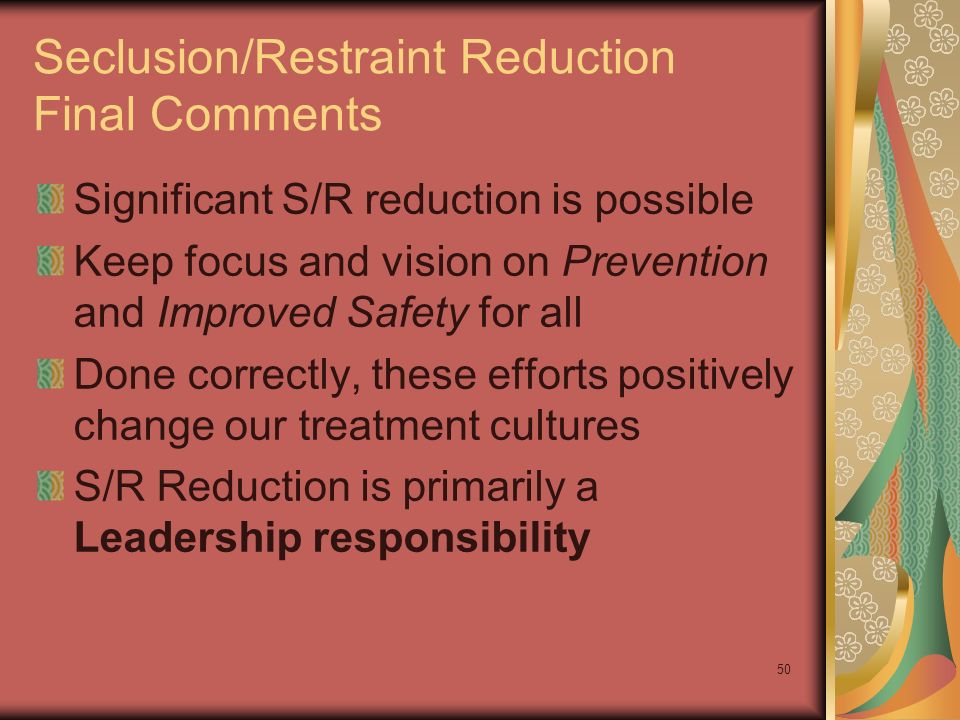 50 Seclusion/Restraint Reduction Final Comments Significant S/R reduction is possible Keep focus and vision on Prevention and Improved Safety for all Done correctly, these efforts positively change our treatment cultures S/R Reduction is primarily a Leadership responsibility