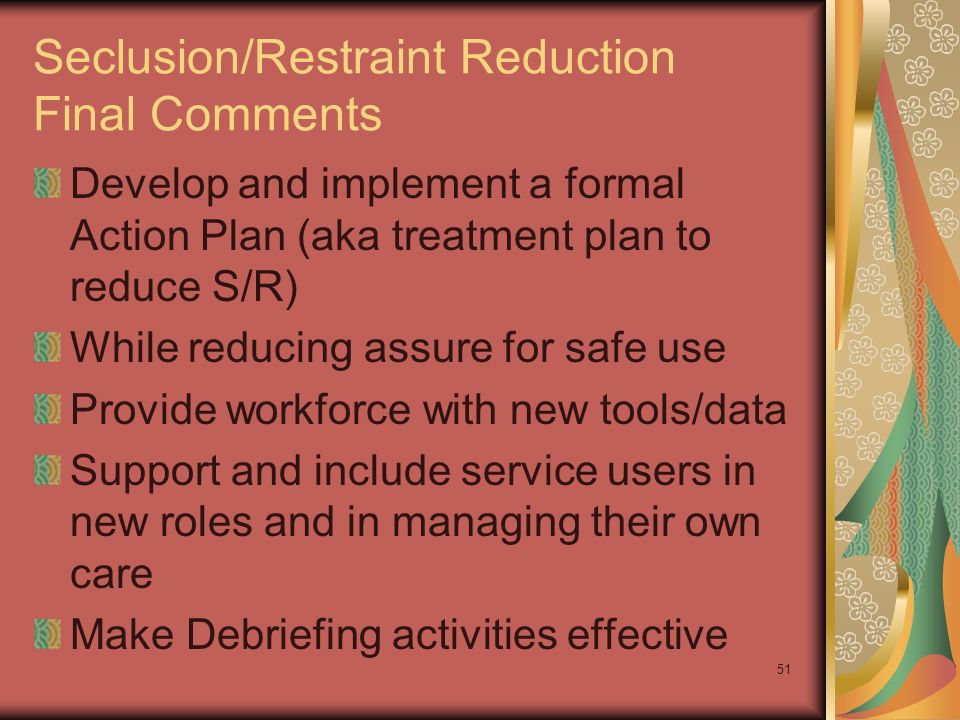 51 Seclusion/Restraint Reduction Final Comments Develop and implement a formal Action Plan (aka treatment plan to reduce S/R) While reducing assure for safe use Provide workforce with new tools/data Support and include service users in new roles and in managing their own care Make Debriefing activities effective
