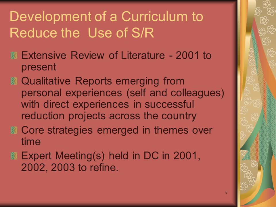 6 Development of a Curriculum to Reduce the Use of S/R Extensive Review of Literature to present Qualitative Reports emerging from personal experiences (self and colleagues) with direct experiences in successful reduction projects across the country Core strategies emerged in themes over time Expert Meeting(s) held in DC in 2001, 2002, 2003 to refine.