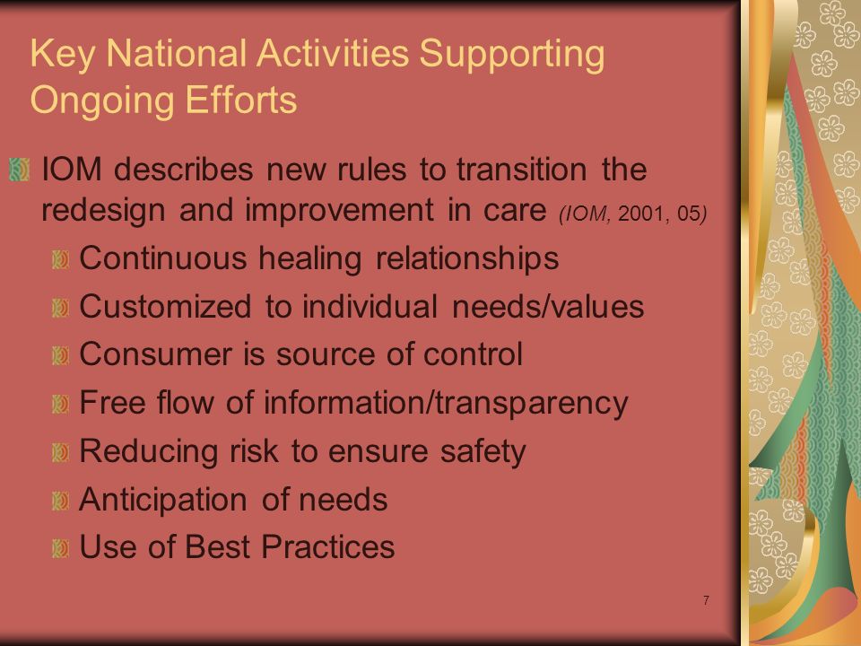 7 Key National Activities Supporting Ongoing Efforts IOM describes new rules to transition the redesign and improvement in care (IOM, 2001, 05) Continuous healing relationships Customized to individual needs/values Consumer is source of control Free flow of information/transparency Reducing risk to ensure safety Anticipation of needs Use of Best Practices