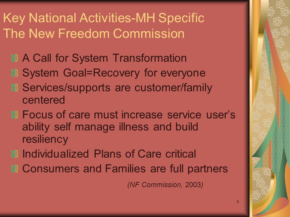 8 Key National Activities-MH Specific The New Freedom Commission A Call for System Transformation System Goal=Recovery for everyone Services/supports are customer/family centered Focus of care must increase service user’s ability self manage illness and build resiliency Individualized Plans of Care critical Consumers and Families are full partners (NF Commission, 2003)