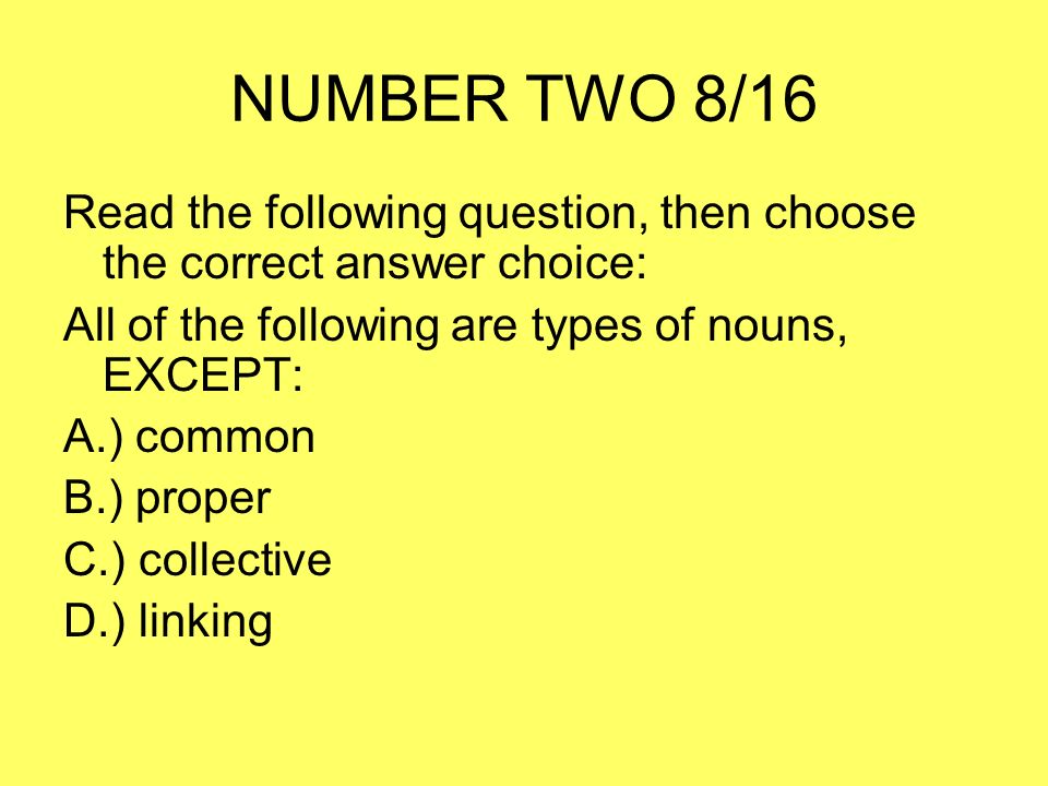 NUMBER TWO 8/16 Read the following question, then choose the correct answer choice: All of the following are types of nouns, EXCEPT: A.) common B.) proper C.) collective D.) linking