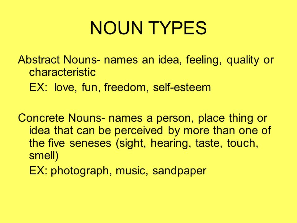 NOUN TYPES Abstract Nouns- names an idea, feeling, quality or characteristic EX: love, fun, freedom, self-esteem Concrete Nouns- names a person, place thing or idea that can be perceived by more than one of the five seneses (sight, hearing, taste, touch, smell) EX: photograph, music, sandpaper