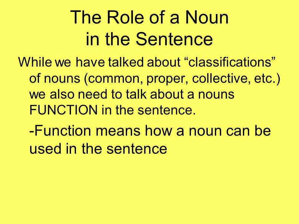The Role of a Noun in the Sentence While we have talked about classifications of nouns (common, proper, collective, etc.) we also need to talk about a nouns FUNCTION in the sentence.