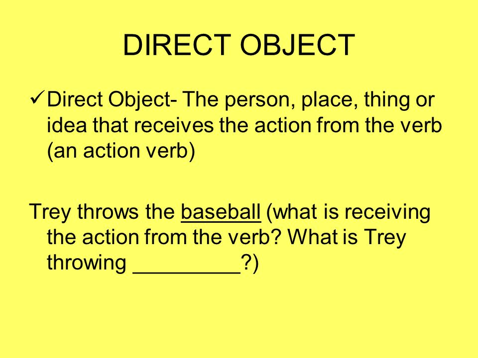 DIRECT OBJECT Direct Object- The person, place, thing or idea that receives the action from the verb (an action verb) Trey throws the baseball (what is receiving the action from the verb.