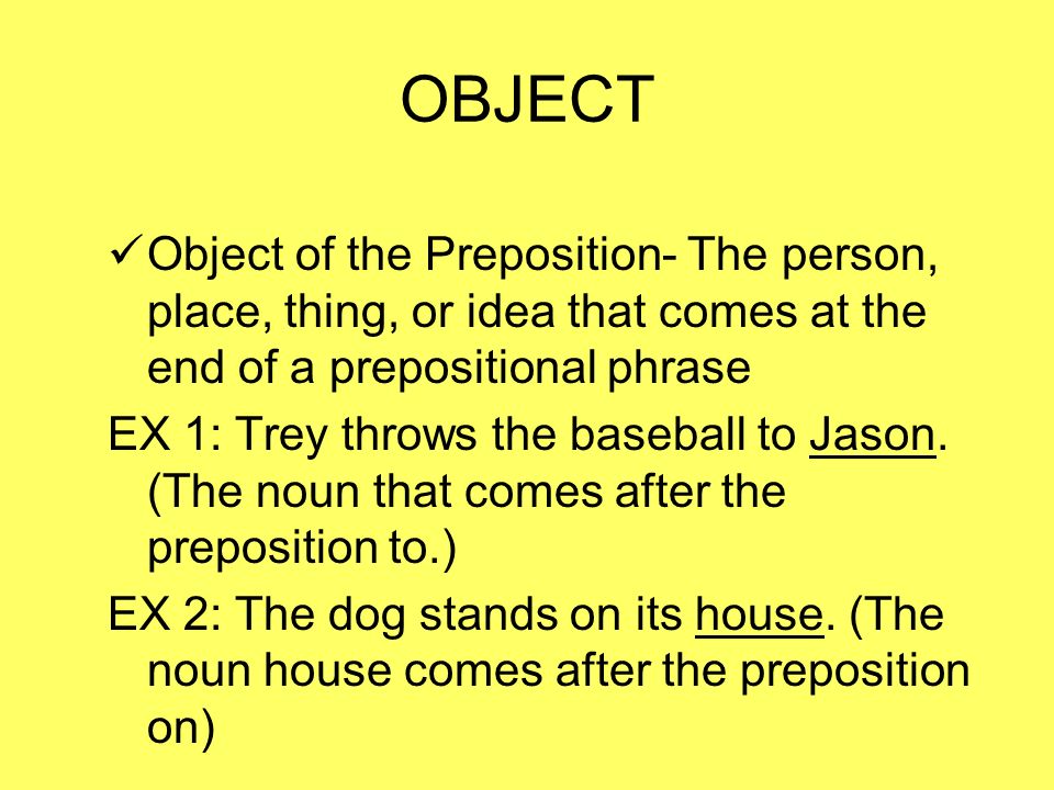 OBJECT Object of the Preposition- The person, place, thing, or idea that comes at the end of a prepositional phrase EX 1: Trey throws the baseball to Jason.