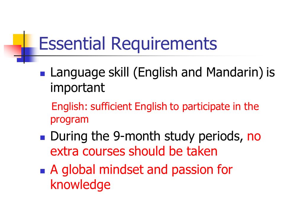 Essential Requirements Language skill (English and Mandarin) is important English: sufficient English to participate in the program During the 9-month study periods, no extra courses should be taken A global mindset and passion for knowledge