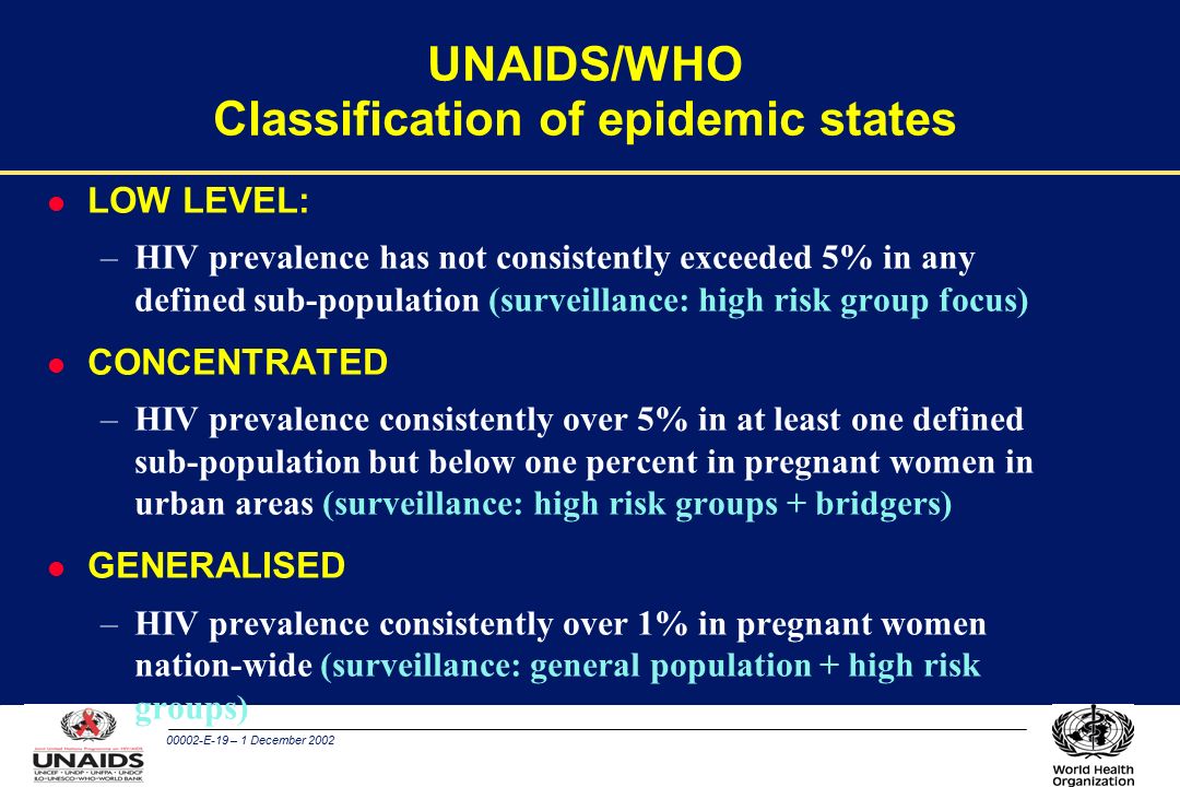 00002-E-19 – 1 December 2002 UNAIDS/WHO Classification of epidemic states l LOW LEVEL: –HIV prevalence has not consistently exceeded 5% in any defined sub-population (surveillance: high risk group focus) l CONCENTRATED –HIV prevalence consistently over 5% in at least one defined sub-population but below one percent in pregnant women in urban areas (surveillance: high risk groups + bridgers) l GENERALISED –HIV prevalence consistently over 1% in pregnant women nation-wide (surveillance: general population + high risk groups)