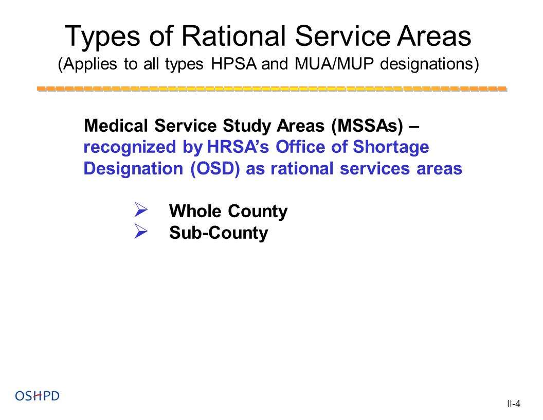 Types of Rational Service Areas (Applies to all types HPSA and MUA/MUP designations) Medical Service Study Areas (MSSAs) – recognized by HRSA’s Office of Shortage Designation (OSD) as rational services areas  Whole County  Sub-County II-4