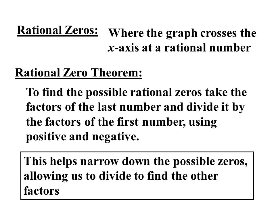 Rational Zeros: Where the graph crosses the x-axis at a rational number Rational Zero Theorem: To find the possible rational zeros take the factors of the last number and divide it by the factors of the first number, using positive and negative.