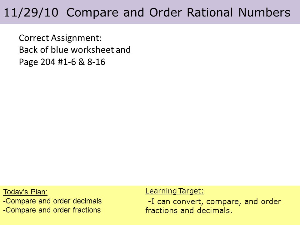 Correct Assignment: Back of blue worksheet and Page 204 #1-6 & 8-16 Today’s Plan: -Compare and order decimals -Compare and order fractions 11/29/10 Compare and Order Rational Numbers Learning Target: -I can convert, compare, and order fractions and decimals.
