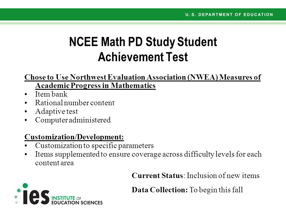 Chose to Use Northwest Evaluation Association (NWEA) Measures of Academic Progress in Mathematics Item bank Rational number content Adaptive test Computer administered Customization/Development: Customization to specific parameters Items supplemented to ensure coverage across difficulty levels for each content area NCEE Math PD Study Student Achievement Test Current Status: Inclusion of new items Data Collection: To begin this fall