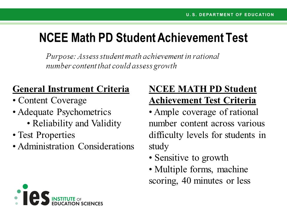 NCEE MATH PD Student Achievement Test Criteria Ample coverage of rational number content across various difficulty levels for students in study Sensitive to growth Multiple forms, machine scoring, 40 minutes or less NCEE Math PD Student Achievement Test Purpose: Assess student math achievement in rational number content that could assess growth General Instrument Criteria Content Coverage Adequate Psychometrics Reliability and Validity Test Properties Administration Considerations