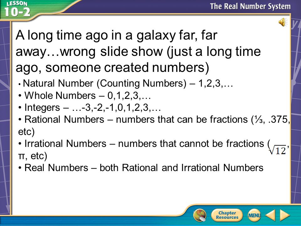 Vocabulary A long time ago in a galaxy far, far away…wrong slide show (just a long time ago, someone created numbers) Natural Number (Counting Numbers) – 1,2,3,… Whole Numbers – 0,1,2,3,… Integers – …-3,-2,-1,0,1,2,3,… Rational Numbers – numbers that can be fractions (⅓,.375, etc) Irrational Numbers – numbers that cannot be fractions (, π, etc) Real Numbers – both Rational and Irrational Numbers