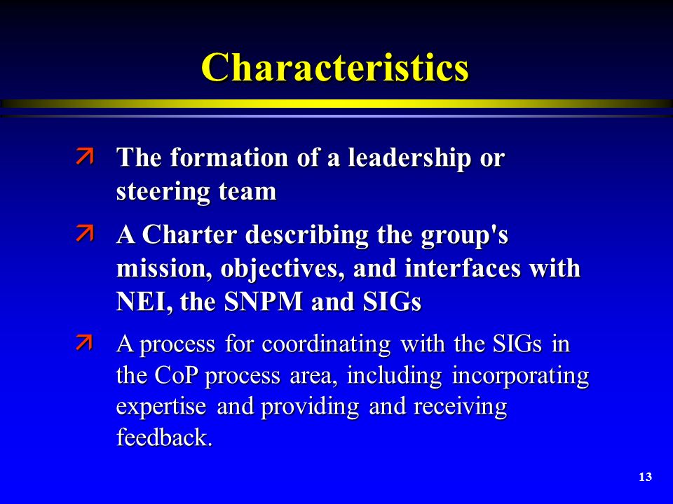 13 CharacteristicsCharacteristics äThe formation of a leadership or steering team äA Charter describing the group s mission, objectives, and interfaces with NEI, the SNPM and SIGs äA Charter describing the group s mission, objectives, and interfaces with NEI, the SNPM and SIGs äA process for coordinating with the SIGs in the CoP process area, including incorporating expertise and providing and receiving feedback.
