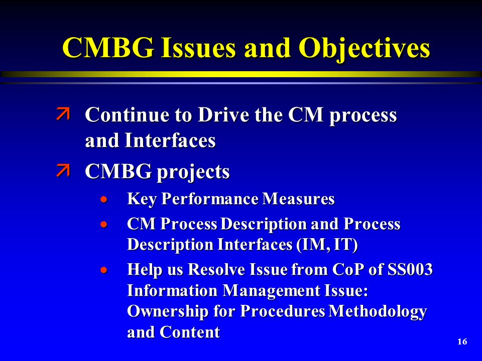 16 CMBG Issues and Objectives äContinue to Drive the CM process and Interfaces äCMBG projects  Key Performance Measures  CM Process Description and Process Description Interfaces (IM, IT)  Help us Resolve Issue from CoP of SS003 Information Management Issue: Ownership for Procedures Methodology and Content