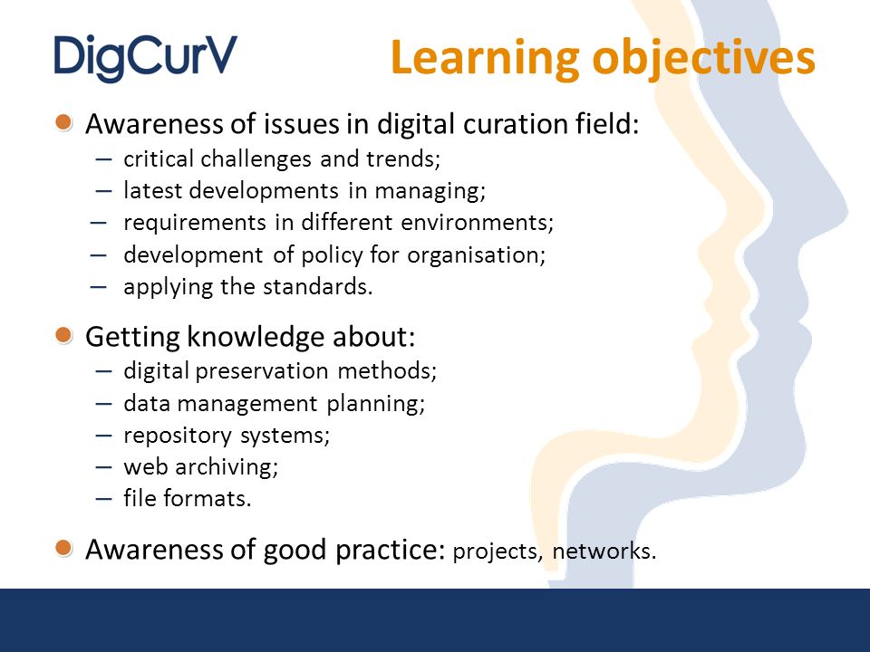 Learning objectives Awareness of issues in digital curation field: – critical challenges and trends; – latest developments in managing; – requirements in different environments; – development of policy for organisation; – applying the standards.