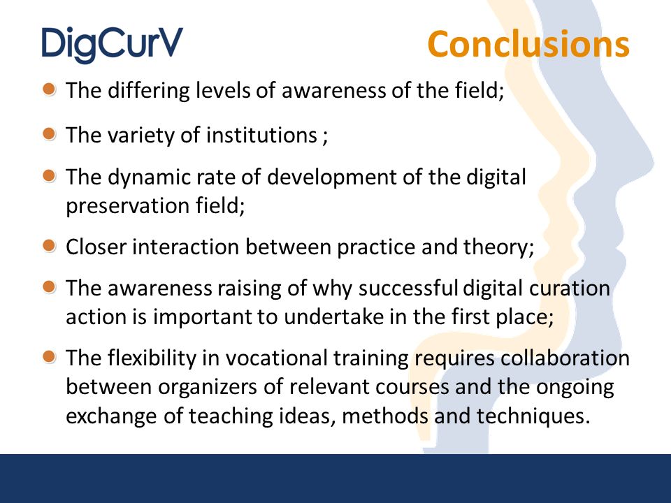 Conclusions The differing levels of awareness of the field; The variety of institutions ; The dynamic rate of development of the digital preservation field; Closer interaction between practice and theory; The awareness raising of why successful digital curation action is important to undertake in the first place; The flexibility in vocational training requires collaboration between organizers of relevant courses and the ongoing exchange of teaching ideas, methods and techniques.