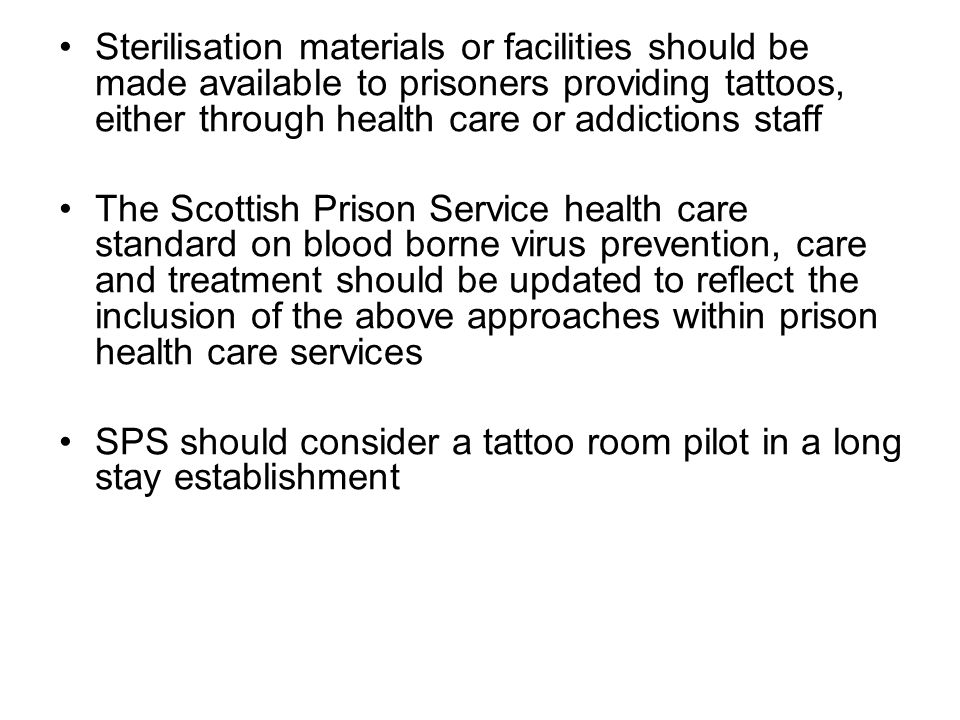 Sterilisation materials or facilities should be made available to prisoners providing tattoos, either through health care or addictions staff The Scottish Prison Service health care standard on blood borne virus prevention, care and treatment should be updated to reflect the inclusion of the above approaches within prison health care services SPS should consider a tattoo room pilot in a long stay establishment
