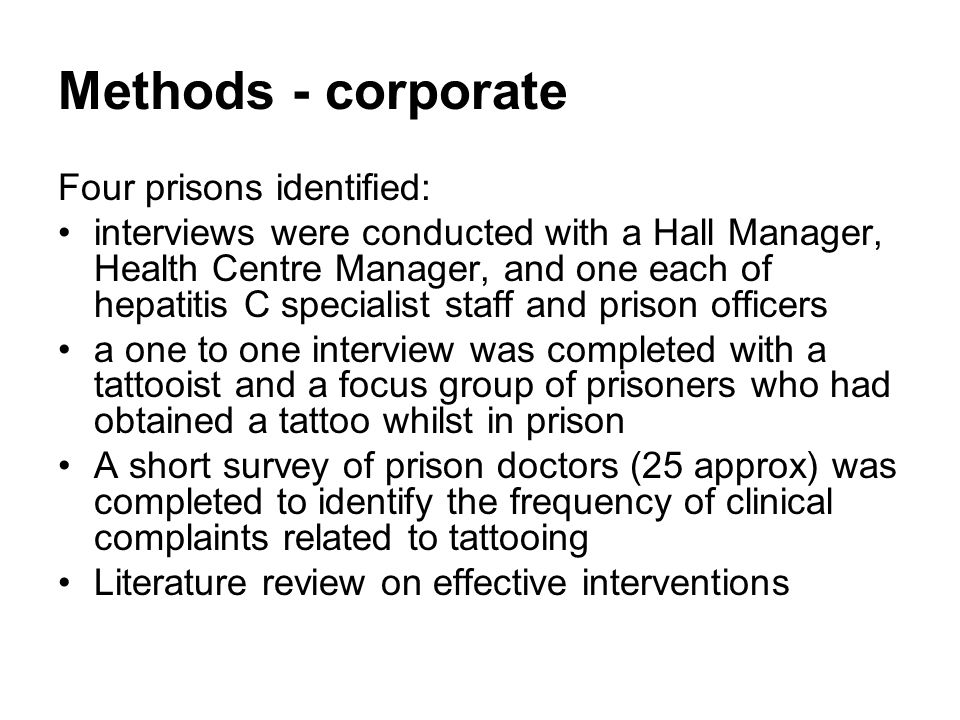 Methods - corporate Four prisons identified: interviews were conducted with a Hall Manager, Health Centre Manager, and one each of hepatitis C specialist staff and prison officers a one to one interview was completed with a tattooist and a focus group of prisoners who had obtained a tattoo whilst in prison A short survey of prison doctors (25 approx) was completed to identify the frequency of clinical complaints related to tattooing Literature review on effective interventions