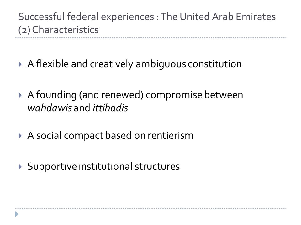 Successful federal experiences : The United Arab Emirates (2) Characteristics  A flexible and creatively ambiguous constitution  A founding (and renewed) compromise between wahdawis and ittihadis  A social compact based on rentierism  Supportive institutional structures