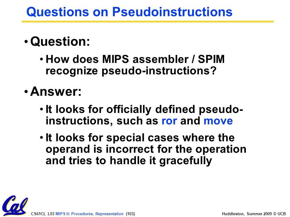 CS61CL L03 MIPS II: Procedures, Representation (103) Huddleston, Summer 2009 © UCB Questions on Pseudoinstructions Question: How does MIPS assembler / SPIM recognize pseudo-instructions.