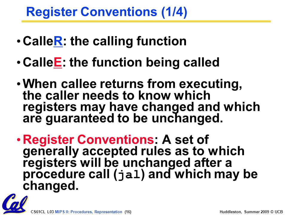 CS61CL L03 MIPS II: Procedures, Representation (16) Huddleston, Summer 2009 © UCB CalleR: the calling function CalleE: the function being called When callee returns from executing, the caller needs to know which registers may have changed and which are guaranteed to be unchanged.