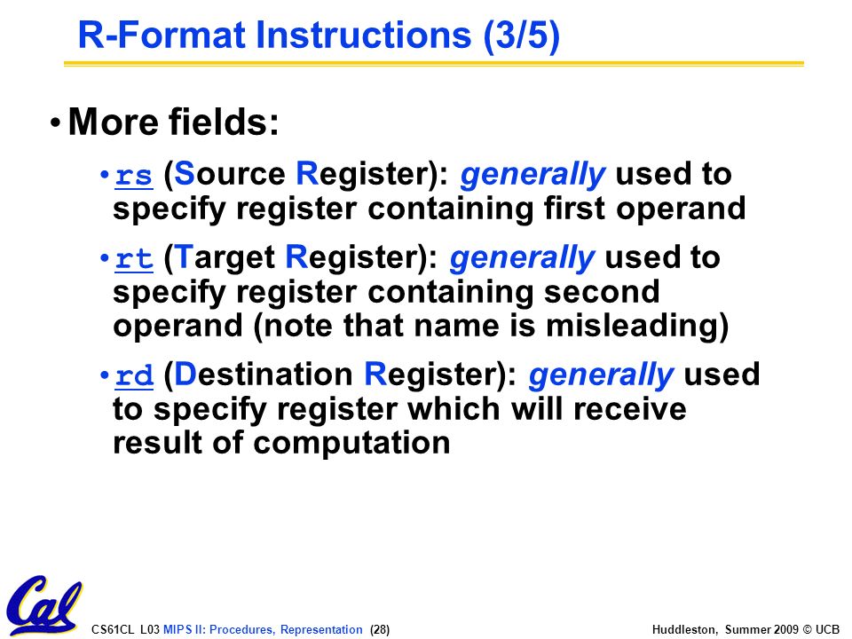 CS61CL L03 MIPS II: Procedures, Representation (28) Huddleston, Summer 2009 © UCB More fields: rs (Source Register): generally used to specify register containing first operand rt (Target Register): generally used to specify register containing second operand (note that name is misleading) rd (Destination Register): generally used to specify register which will receive result of computation R-Format Instructions (3/5)