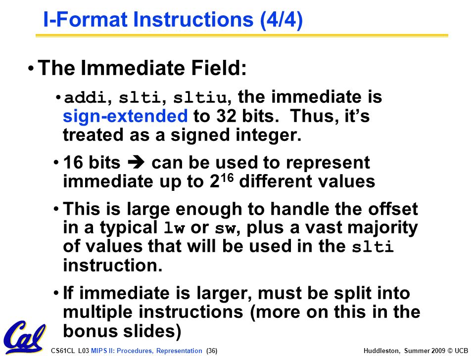 CS61CL L03 MIPS II: Procedures, Representation (36) Huddleston, Summer 2009 © UCB The Immediate Field: addi, slti, sltiu, the immediate is sign-extended to 32 bits.