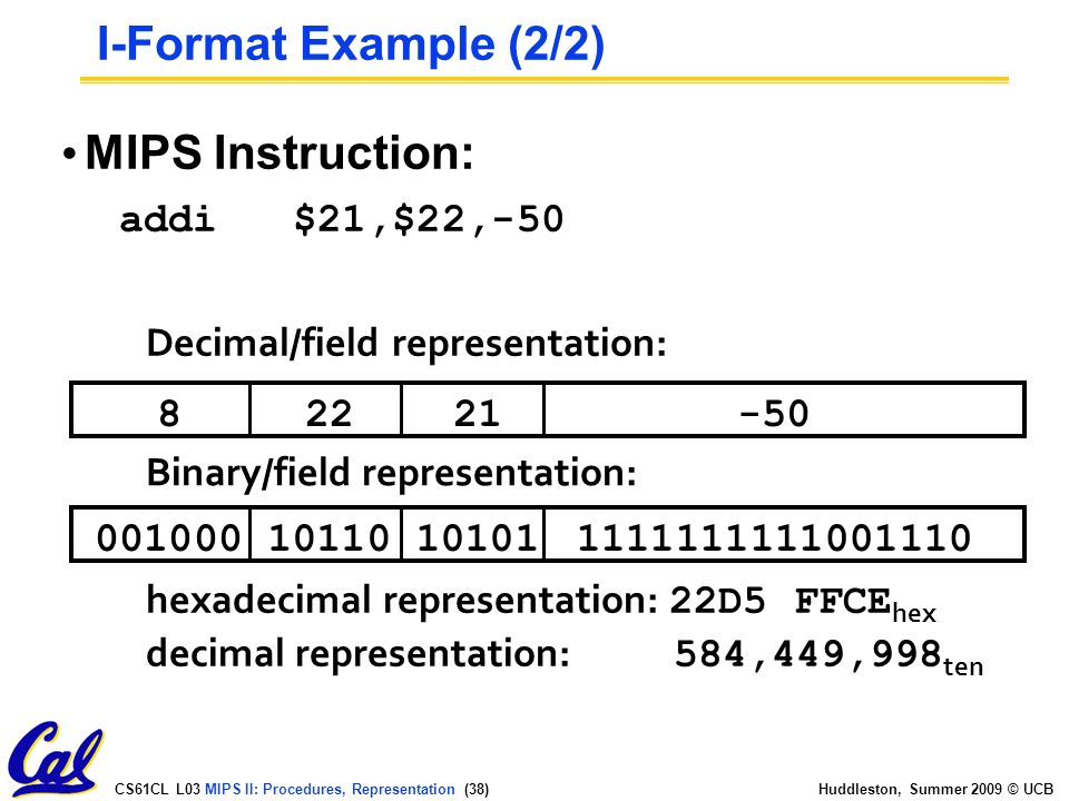CS61CL L03 MIPS II: Procedures, Representation (38) Huddleston, Summer 2009 © UCB MIPS Instruction: addi $21,$22, Decimal/field representation: Binary/field representation: hexadecimal representation: 22D5 FFCE hex decimal representation: 584,449,998 ten I-Format Example (2/2)