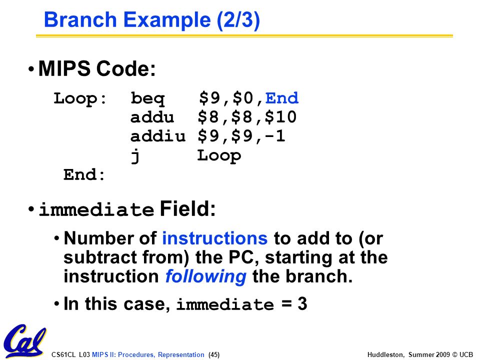 CS61CL L03 MIPS II: Procedures, Representation (45) Huddleston, Summer 2009 © UCB MIPS Code: Loop: beq $9,$0,End addu $8,$8,$10 addiu $9,$9,-1 j Loop End: immediate Field: Number of instructions to add to (or subtract from) the PC, starting at the instruction following the branch.