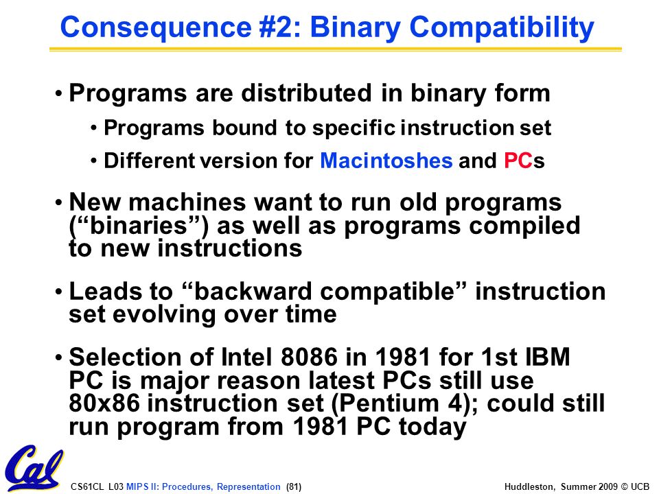 CS61CL L03 MIPS II: Procedures, Representation (81) Huddleston, Summer 2009 © UCB Consequence #2: Binary Compatibility Programs are distributed in binary form Programs bound to specific instruction set Different version for Macintoshes and PCs New machines want to run old programs ( binaries ) as well as programs compiled to new instructions Leads to backward compatible instruction set evolving over time Selection of Intel 8086 in 1981 for 1st IBM PC is major reason latest PCs still use 80x86 instruction set (Pentium 4); could still run program from 1981 PC today