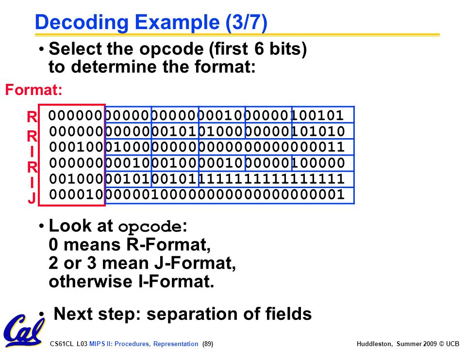 CS61CL L03 MIPS II: Procedures, Representation (89) Huddleston, Summer 2009 © UCB Decoding Example (3/7) Select the opcode (first 6 bits) to determine the format: Look at opcode : 0 means R-Format, 2 or 3 mean J-Format, otherwise I-Format.