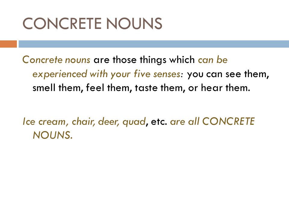 CONCRETE NOUNS Concrete nouns are those things which can be experienced with your five senses: you can see them, smell them, feel them, taste them, or hear them.