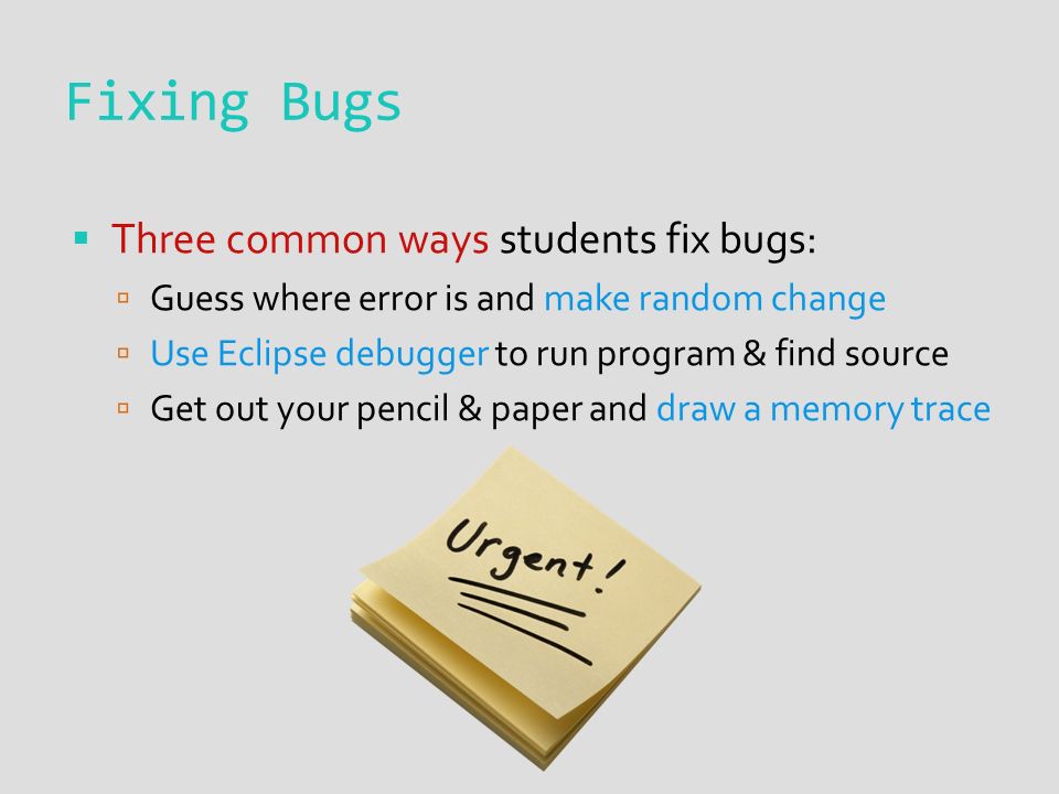 Fixing Bugs  Three common ways students fix bugs:  Guess where error is and make random change  Use Eclipse debugger to run program & find source  Get out your pencil & paper and draw a memory trace