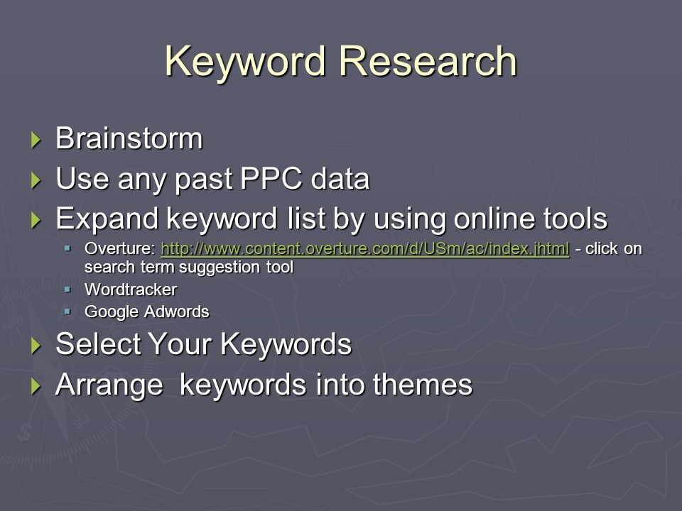 Keyword Research  Brainstorm  Use any past PPC data  Expand keyword list by using online tools  Overture:   - click on search term suggestion tool    Wordtracker  Google Adwords  Select Your Keywords  Arrange keywords into themes