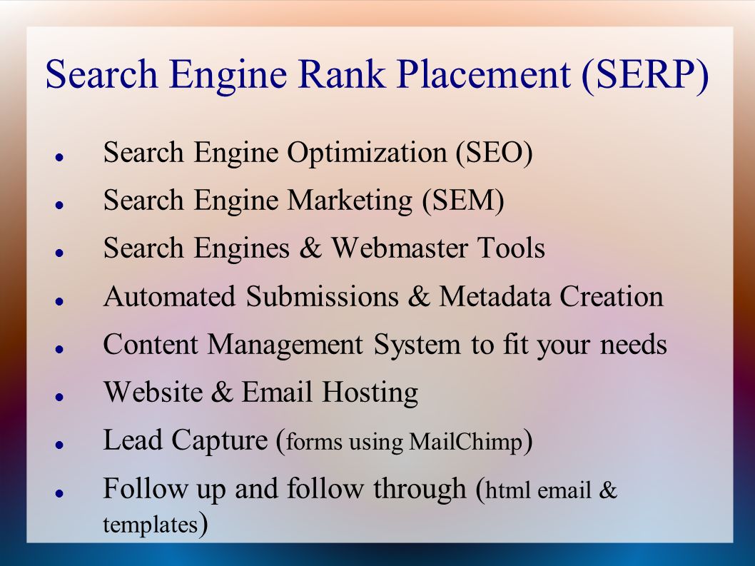 Search Engine Rank Placement (SERP) Search Engine Optimization (SEO) Search Engine Marketing (SEM) Search Engines & Webmaster Tools Automated Submissions & Metadata Creation Content Management System to fit your needs Website &  Hosting Lead Capture ( forms using MailChimp ) Follow up and follow through ( html  & templates )