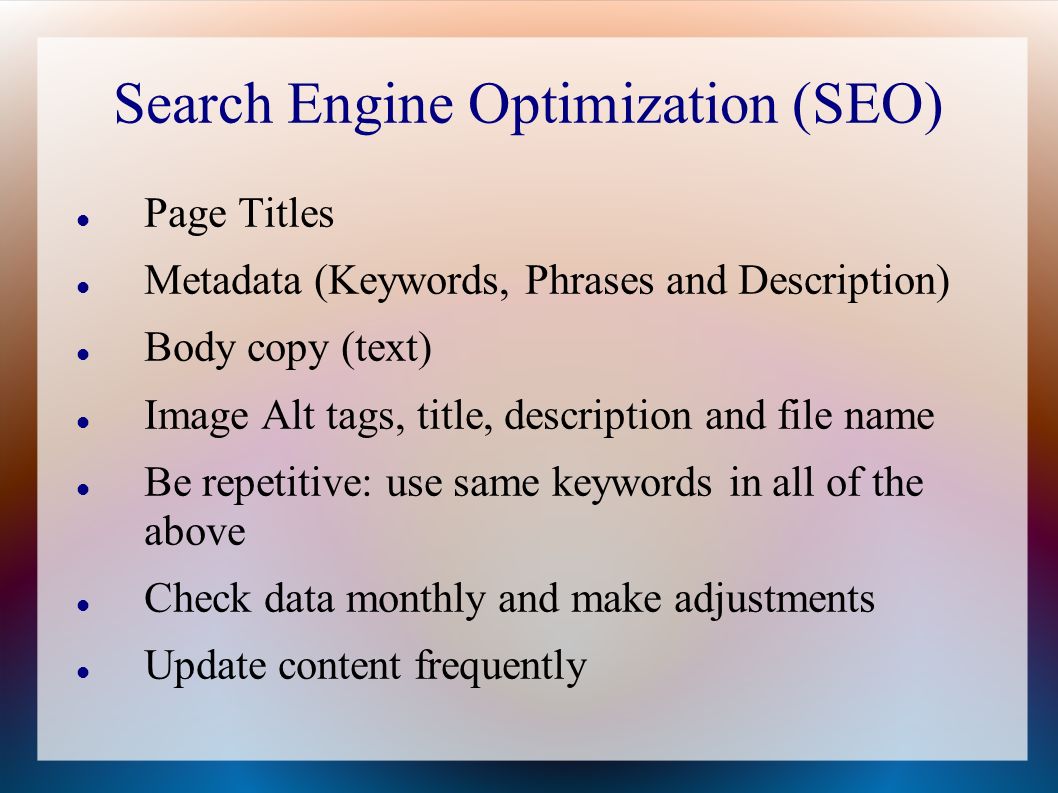 Search Engine Optimization (SEO) Page Titles Metadata (Keywords, Phrases and Description) Body copy (text) Image Alt tags, title, description and file name Be repetitive: use same keywords in all of the above Check data monthly and make adjustments Update content frequently