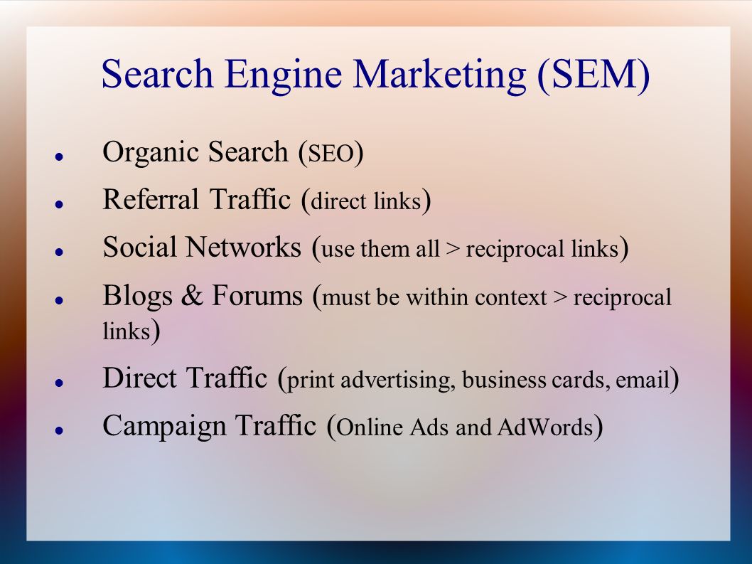 Search Engine Marketing (SEM) Organic Search ( SEO ) Referral Traffic ( direct links ) Social Networks ( use them all > reciprocal links ) Blogs & Forums ( must be within context > reciprocal links ) Direct Traffic ( print advertising, business cards,  ) Campaign Traffic ( Online Ads and AdWords )