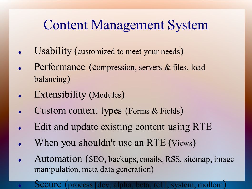 Content Management System Usability ( customized to meet your needs ) Performance (c ompression, servers & files, load balancing ) Extensibility ( Modules ) Custom content types ( Forms & Fields ) Edit and update existing content using RTE When you shouldn t use an RTE ( Views ) Automation ( SEO, backups,  s, RSS, sitemap, image manipulation, meta data generation) Secure ( process [dev, alpha, beta, rc1], system, mollom )