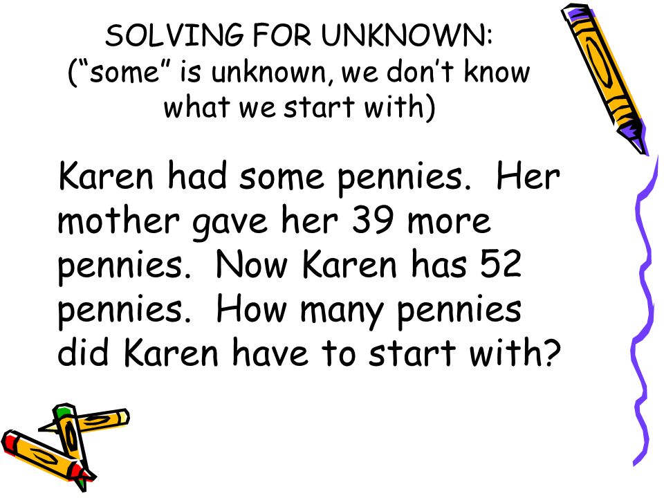 SOLVING FOR UNKNOWN: ( some is unknown, we don’t know what we start with) Karen had some pennies.